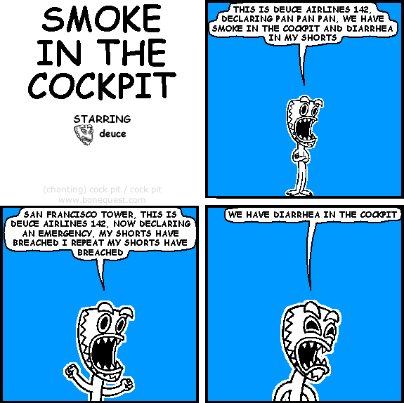 deuce: THIS IS DEUCE AIRLINES 142, DECLARING PAN PAN PAN, WE HAVE SMOKE IN THE COCKPIT AND DIARRHEA IN MY SHORTS
deuce: SAN FRANCISCO TOWER, THIS IS DEUCE AIRLINES 142, NOW DECLARING AN EMERGENCY, MY SHORTS HAVE BREACHED I REPEAT MY SHORTS HAVE BREACHED
deuce: WE HAVE DIARRHEA IN THE COCKPIT