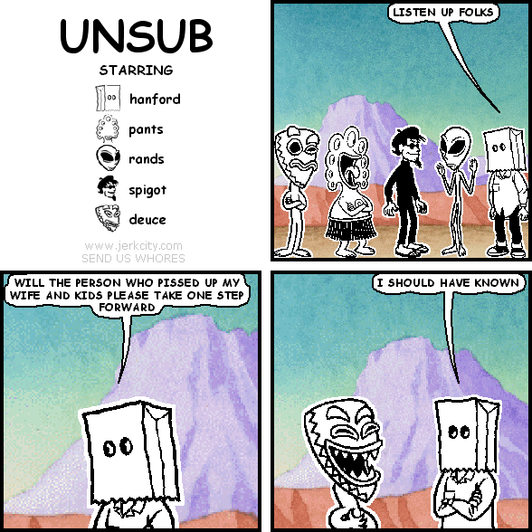 hanford: LISTEN UP FOLKS
hanford: WILL THE PERSON WHO PISSED UP MY WIFE AND KIDS PLEASE TAKE ONE STEP FORWARD
hanford: I SHOULD HAVE KNOWN