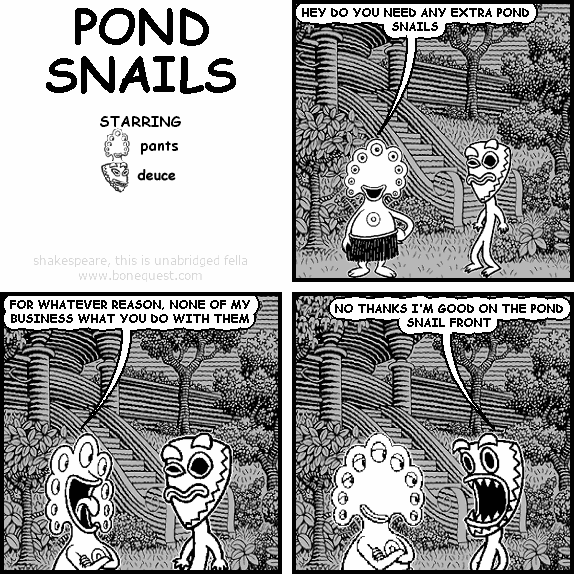 pants: HEY DO YOU NEED ANY EXTRA POND SNAILS
pants: FOR WHATEVER REASON, NONE OF MY BUSINESS WHAT YOU DO WITH THEM
deuce: NO THANKS I'M GOOD ON THE POND SNAIL FRONT