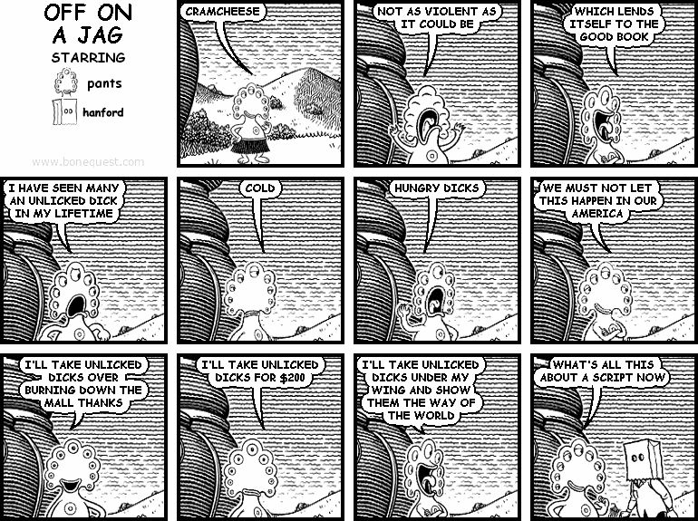 pants: CRAMCHEESE
pants: NOT AS VIOLENT AS IT COULD BE
pants: WHICH LENDS ITSELF TO THE GOOD BOOK
pants: I HAVE SEEN MANY AN UNLICKED DICK IN MY LIFETIME
pants: COLD
pants: HUNGRY DICKS
pants: WE MUST NOT LET THIS HAPPEN IN OUR AMERICA
pants: I'LL TAKE UNLICKED DICKS OVER BURNING DOWN THE MALL THANKS
pants: I'LL TAKE UNLICKED DICKS FOR $200
pants: I'LL TAKE UNLICKED DICKS UNDER MY WING AND SHOW THEM THE WAY OF THE WORLD
pants: WHAT'S ALL THIS ABOUT A SCRIPT NOW