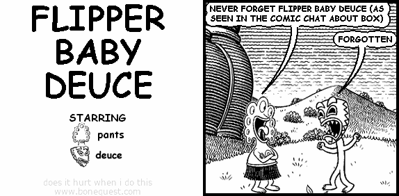 pants: NEVER FORGET FLIPPER BABY DEUCE (AS SEEN IN THE COMIC CHAT ABOUT BOX)
deuce: FORGOTTEN