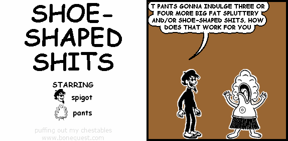 spigot: T PANTS GONNA INDULGE THREE OR FOUR MORE BIG FAT SPLUTTERY AND/OR SHOE-SHAPED SHITS, HOW DOES THAT WORK FOR YOU