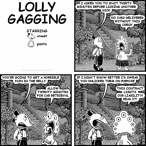 atandt: I ASKED YOU TO WAIT THIRTY MINUTES BEFORE LICKING ANOTHER DICK
pants: NO CARS DELIVERED WITHOUT THIS CHECK
atandt: YOU'RE GOING TO GET A HORRIBLE PAIN IN THE BELLY
pants: ALLOW TWENTY MINUTES FOR CAR RETRIEVAL
atandt: IF I DIDN'T KNOW BETTER I'D SWEAR YOU UNLICKED THEM ON PURPOSE
pants: THIS CONTRACT LIMITS OUR LIABILITY! READ IT!