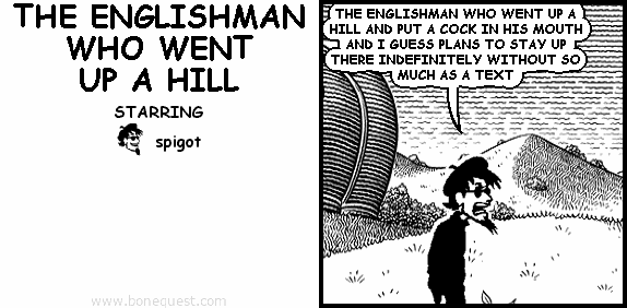 spigot: THE ENGLISHMAN WHO WENT UP A HILL AND PUT A COCK IN HIS MOUTH AND I GUESS PLANS TO STAY UP THERE INDEFINITELY WITHOUT SO MUCH AS A TEXT
