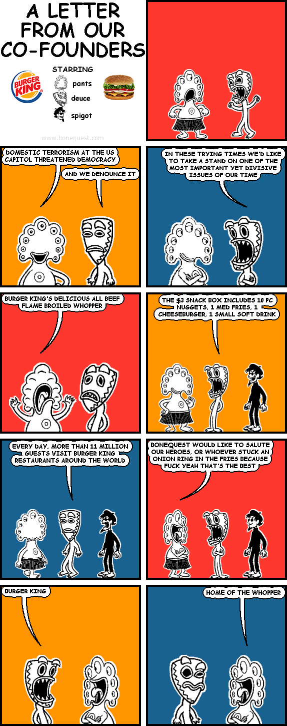pants: DOMESTIC TERRORISM AT THE US CAPITOL THREATENED DEMOCRACY
deuce: AND WE DENOUNCE IT
deuce: IN THESE TRYING TIMES WE'D LIKE TO TAKE A STAND ON ONE OF THE MOST IMPORTANT YET DIVISIVE ISSUES OF OUR TIME
pants: BURGER KING’S DELICIOUS ALL BEEF FLAME BROILED WHOPPER
deuce: THE $3 SNACK BOX INCLUDES 10 PC NUGGETS, 1 MED FRIES, 1 CHEESEBURGER, 1 SMALL SOFT DRINK
deuce: EVERY DAY, MORE THAN 11 MILLION GUESTS VISIT BURGER KING® RESTAURANTS AROUND THE WORLD
pants: BONEQUEST WOULD LIKE TO SALUTE OUR HEROES, OR WHOEVER STUCK AN ONION RING IN THE FRIES BECAUSE FUCK YEAH THAT’S THE BEST
deuce: BURGER KING
pants: HOME OF THE WHOPPER®