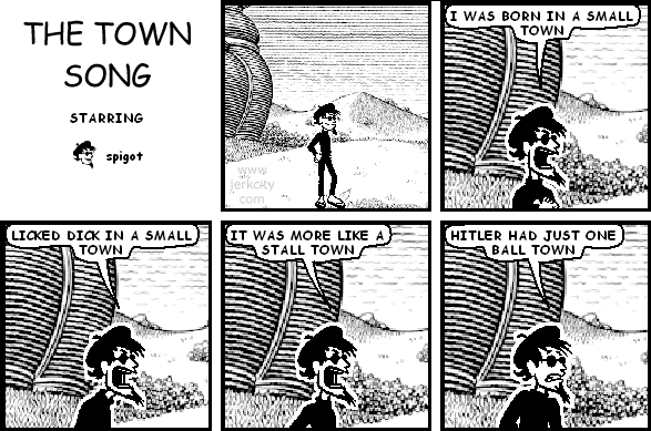 spigot: I WAS BORN IN A SMALL TOWN
spigot: LICKED DICK IN A SMALL TOWN
spigot: IT WAS MORE LIKE A STALL TOWN
spigot: HITLER HAD JUST ONE BALL TOWN