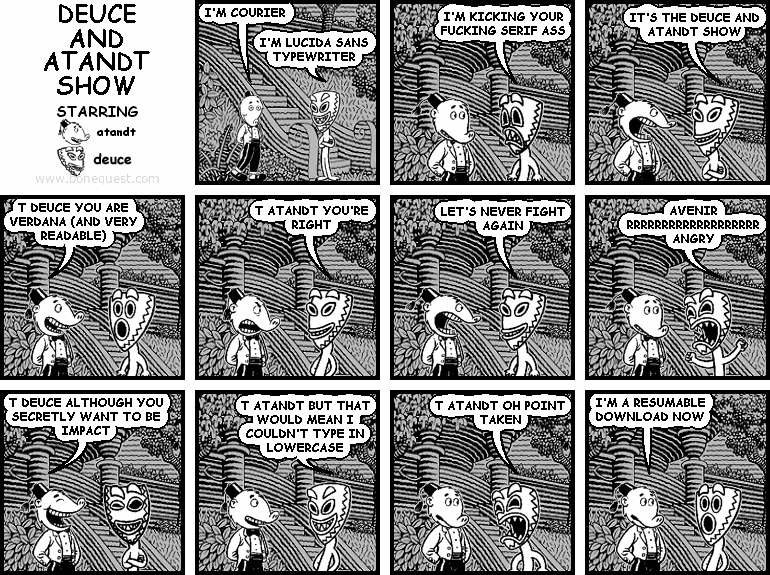 atandt: I'M COURIER
deuce: I'M LUCIDA SANS TYPEWRITER
deuce: I'M KICKING YOUR FUCKING SERIF ASS
deuce: IT'S THE DEUCE AND ATANDT SHOW
atandt: T DEUCE YOU ARE VERDANA (AND VERY READABLE)
deuce: T ATANDT YOU'RE RIGHT
deuce: LET'S NEVER FIGHT AGAIN
deuce: AVENIR RRRRRRRRRRRRRRRRRRR ANGRY
atandt: T DEUCE ALTHOUGH YOU SECRETLY WANT TO BE IMPACT
deuce: T ATANDT BUT THAT WOULD MEAN I COULDN'T TYPE IN LOWERCASE
deuce: T ATANDT OH POINT TAKEN
atandt: I'M A RESUMABLE DOWNLOAD NOW