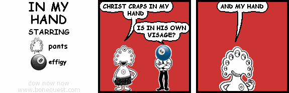 pants: CHRIST CRAPS IN MY HAND
effigy: IS IN HIS OWN VISAGE?
pants: AND MY HAND