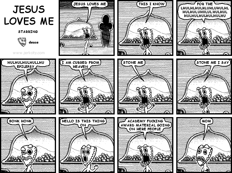 deuce: JESUS LOVES ME
deuce: THIS I KNOW
deuce: FOR THE LHULHLHULHLUHLUHULHLHULHULUHULULHULHULHULHULHULHULHULHU
deuce: HULHULHULHULLHU EPILEPSY
deuce: I AM CURSED FROM HEAVEN
deuce: STONE ME
deuce: STONE ME I SAY
deuce: BONK HONK
deuce: HELLO IS THIS THING ON
deuce: ACADEMY FUCKING AWARD MATERIAL GOING ON HERE PEOPLE
deuce: MOM

