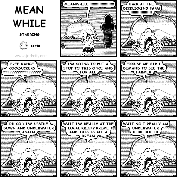 pants: MEANWHILE !!!!!!!!!!!!!!!!!!!!!!!!!!!!
pants: BACK AT THE DICKLICKING FARM !!!!!!!!!!!!!!!!!!!!
pants: FREE RANGE COCKSUCKERS ??????????????????
pants: I'M GOING TO PUT A STOP TO THIS ONCE AND FOR ALL
pants: EXCUSE ME SIR I DEMAND TO SEE THE FARMER
pants: OH GOD I'M UPSIDE DOWN AND UNDERWATER AGAIN
pants: WAIT I'M REALLY AT THE LOCAL KRISPY KREME AND THIS IS ALL A DREAM
pants: WAIT NO I REALLY AM UNDERWATER BLBBLBLBLLB