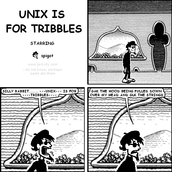 spigot: SILLY RABBIT ...... >>>UNIX<<< IS FOR >>>>TRIBBLES<<<<
spigot: GAK THE HOOD BEING PULLED DOWN OVER MY HEAD AND GLK THE STRINGS
