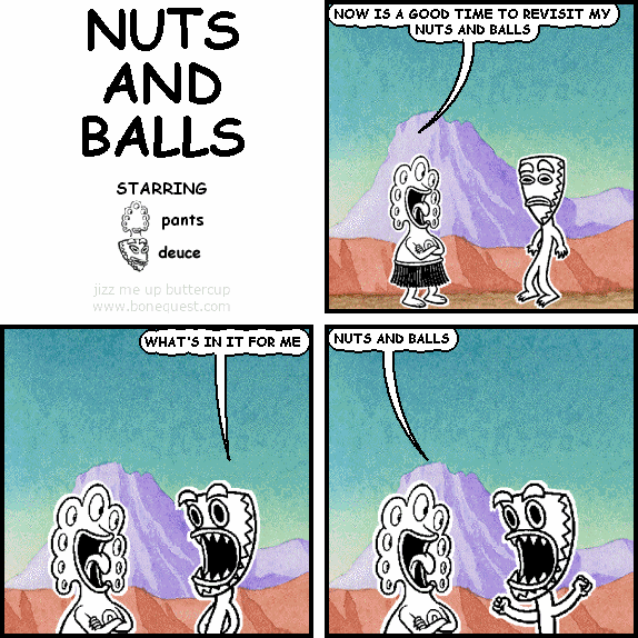 pants: NOW IS A GOOD TIME TO REVISIT MY NUTS AND BALLS
deuce: WHAT'S IN IT FOR ME
pants: NUTS AND BALLS