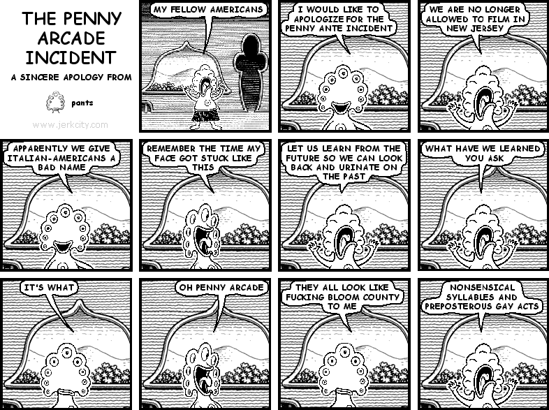 pants: MY FELLOW AMERICANS
pants: I WOULD LIKE TO APOLOGIZE FOR THE PENNY ANTE INCIDENT
pants: WE ARE NO LONGER ALLOWED TO FILM IN NEW JERSEY
pants: APPARENTLY WE GIVE ITALIAN-AMERICANS A BAD NAME
pants: REMEMBER THE TIME MY FACE GOT STUCK LIKE THIS
pants: LET US LEARN FROM THE FUTURE SO WE CAN LOOK BACK AND URINATE ON THE PAST
pants: WHAT HAVE WE LEARNED YOU ASK
pants: IT'S WHAT
pants: OH PENNY ARCADE
pants: THEY ALL LOOK LIKE FUCKING BLOOM COUNTY TO ME
pants: NONSENSICAL SYLLABLES AND PREPOSTEROUS GAY ACTS