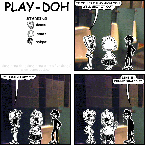 deuce: IF YOU EAT PLAY-DOH YOU WILL SHIT IT OUT
deuce: ^^^ TRUE STORY ^^^
spigot: LIKE IN  FUNNY SHAPES ??