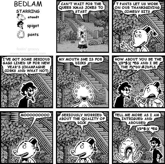 pants: CAN'T WAIT FOR THE QUEER XMAS JOKES TO START
atandt: T PANTS LET US WORK ON OUR THANKSGIVING COMEDY BITS
spigot: I'VE GOT SOME SERIOUS GAGS LINED UP FOR NEW YEAR'S (CHAMPAGNE CORKS AND WHAT NOT)
pants: MY MOUTH SHE IS FOR DICKS
spigot: HOW ABOUT YOU BE THE )(B*$:)( *EG AND I BE THE F)(*DV:#JDFLS
atandt: MOOOOOOOOO
atandt: SERIOUSLY WORRIED ABOUT THE QUALITY OF DICK
pants: TELL ME MORE AS I AM INTRIGUED AND AROUSED
spigot: )(B*$:)( *EG