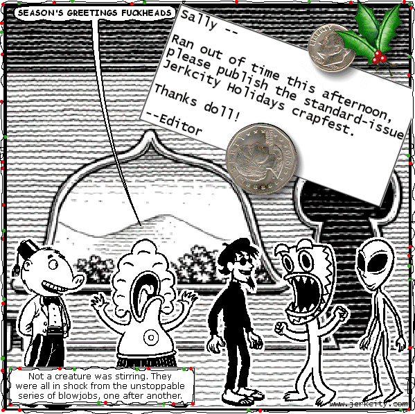 pants: SEASON'S GREETINGS FUCKHEADS
: Sally -- 
: Ran out of time this afternoon, please publish the standard-issue Jerkcity Holidays crapfest.
: Thanks doll!
: --Editor
:
: Not a creature was stirring.  They were all in shock from the unstoppable series of blowjobs, one after another.