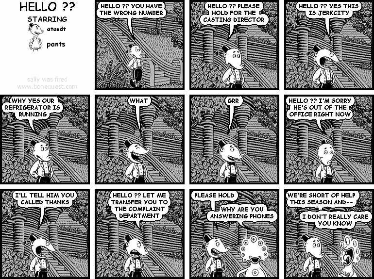 atandt: HELLO ?? YOU HAVE THE WRONG NUMBER
atandt: HELLO ?? PLEASE HOLD FOR THE CASTING DIRECTOR
atandt: HELLO ?? YES THIS IS JERKCITY
atandt: WHY YES OUR REFRIGERATOR IS RUNNING
atandt: WHAT
atandt: GRR
atandt: HELLO ?? I'M SORRY HE'S OUT OF THE OFFICE RIGHT NOW
atandt: I'LL TELL HIM YOU CALLED THANKS
atandt: HELLO ?? LET ME TRANSFER YOU TO THE COMPLAINT DEPARTMENT
atandt: PLEASE HOLD
pants: WHY ARE YOU ANSWERING PHONES
atandt: WE'RE SHORT OF HELP THIS SEASON AND--
pants: I DON'T REALLY CARE YOU KNOW