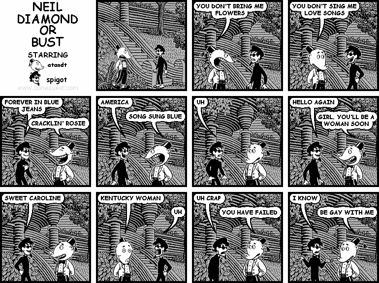 atandt: YOU DON'T BRING ME FLOWERS
atandt: YOU DON'T SING ME LOVE SONGS
spigot: FOREVER IN BLUE JEANS
atandt: CRACKLIN' ROSIE
spigot: AMERICA
atandt: SONG SUNG BLUE
spigot: UH
spigot: HELLO AGAIN
atandt: GIRL, YOU'LL BE A WOMAN SOON
spigot: SWEET CAROLINE
atandt: KENTUCKY WOMAN
spigot: UH
spigot: UH CRAP
atandt: YOU HAVE FAILED
spigot: I KNOW
atandt: BE GAY WITH ME
