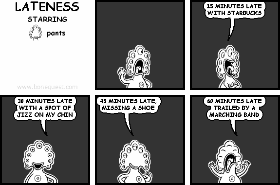 pants: 15 MINUTES LATE WITH STARBUCKS
pants: 30 MINUTES LATE WITH A SPOT OF JIZZ ON MY CHIN
pants: 45 MINUTES LATE, MISSING A SHOE
pants: 60 MINUTES LATE TRAILED BY A MARCHING BAND