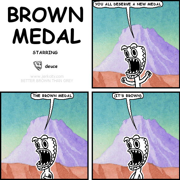 deuce: YOU ALL DESERVE A NEW MEDAL
deuce: THE BROWN MEDAL
deuce: (IT'S BROWN)