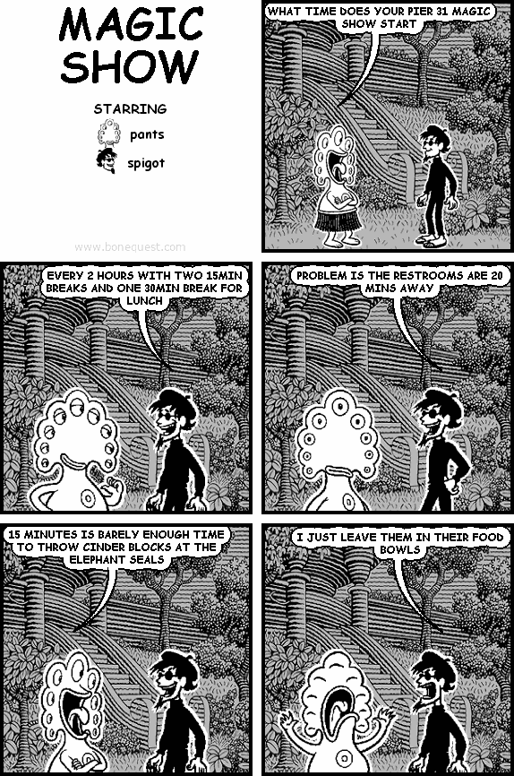 pants: WHAT TIME DOES YOUR PIER 31 MAGIC SHOW START
spigot: EVERY 2 HOURS WITH TWO 15MIN BREAKS AND ONE 30MIN BREAK FOR LUNCH
spigot: PROBLEM IS THE RESTROOMS ARE 20 MINS AWAY
pants: 15 MINUTES IS BARELY ENOUGH TIME TO THROW CINDER BLOCKS AT THE ELEPHANT SEALS
spigot: I JUST LEAVE THEM IN THEIR FOOD BOWLS