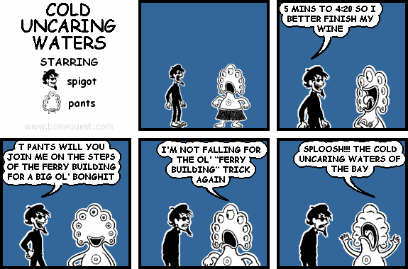 spigot: 5 MINS TO 4:20 SO I BETTER FINISH MY WINE
spigot: T PANTS WILL YOU JOIN ME ON THE STEPS OF THE FERRY BUILDING FOR A BIG OL' BONGHIT
pants: I'M NOT FALLING FOR THE OL' "FERRY BUILDING" TRICK AGAIN
pants: SPLOOSH!!! THE COLD UNCARING WATERS OF THE BAY