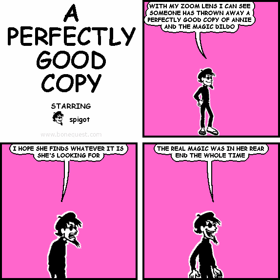 spigot: WITH MY ZOOM LENS I CAN SEE SOMEONE HAS THROWN AWAY A PERFECTLY GOOD COPY OF ANNIE AND THE MAGIC DILDO
spigot: I HOPE SHE FINDS WHATEVER IT IS SHE'S LOOKING FOR
spigot: THE REAL MAGIC WAS IN HER REAR END THE WHOLE TIME