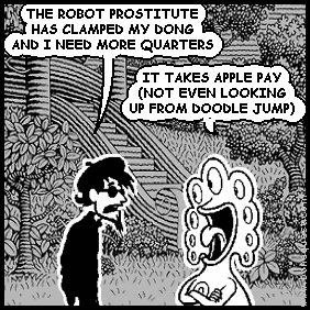 spigot: THE ROBOT PROSTITUTE HAS CLAMPED MY DONG AND I NEED MORE QUARTERS
pants: IT TAKES APPLE PAY (NOT EVEN LOOKING UP FROM DOODLE JUMP)