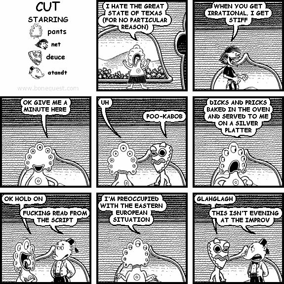 pants: I HATE THE GREAT STATE OF TEXAS (FOR NO PARTICULAR REASON)
net: WHEN YOU GET IRRATIONAL, I GET STIFF
pants: OK GIVE ME A MINUTE HERE
pants: UH
deuce: POO-KABOB
pants: DICKS AND PRICKS BAKED IN THE OVEN AND SERVED TO ME ON A SILVER PLATTER
pants: OK HOLD ON
atandt: FUCKING READ FROM THE SCRIPT
pants: I'M PREOCCUPIED WITH THE EASTERN EUROPEAN SITUATION
deuce: GLAHGLAGH
atandt: THIS ISN'T EVENING AT THE IMPROV