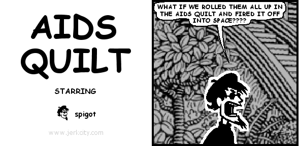 spigot: WHAT IF WE ROLLED THEM ALL UP IN THE AIDS QUILT AND FIRED IT OFF INTO SPACE????
