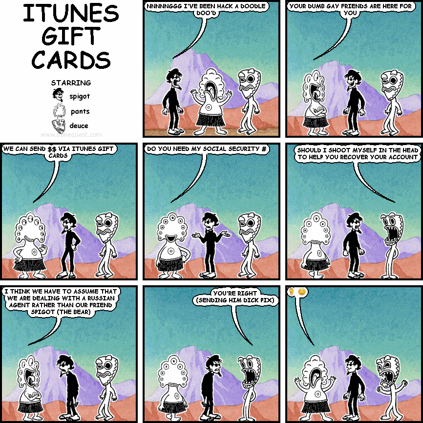 spigot: NNNNNGGG I'VE BEEN HACK A DOODLE DOO'D
pants: YOUR DUMB GAY FRIENDS ARE HERE FOR YOU
pants: WE CAN SEND $$ VIA ITUNES GIFT CARDS
pants: DO YOU NEED MY SOCIAL SECURITY #
deuce: SHOULD I SHOOT MYSELF IN THE HEAD TO HELP YOU RECOVER YOUR ACCOUNT
pants: I THINK WE HAVE TO ASSUME THAT WE ARE DEALING WITH A RUSSIAN AGENT RATHER THAN OUR FRIEND SPIGOT (THE BEAR)
deuce: YOU'RE RIGHT (SENDING HIM DICK PIX)
pants: :FOOT: :DROOLING_FACE:
