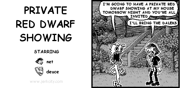 deuce: I'M GOING TO HAVE A PRIVATE RED DWARF SHOWING AT MY HOUSE TOMORROW NIGHT AND YOU'RE ALL INVITED
net: I'LL BRING THE DALEKS
