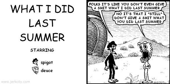 spigot: FOLKS IT'S LIKE YOU DON'T EVEN GIVE A SHIT WHAT I DID LAST SUMMER
deuce: NO IT'S THAT I *STILL* DON'T GIVE A SHIT WHAT YOU DID LAST SUMMER