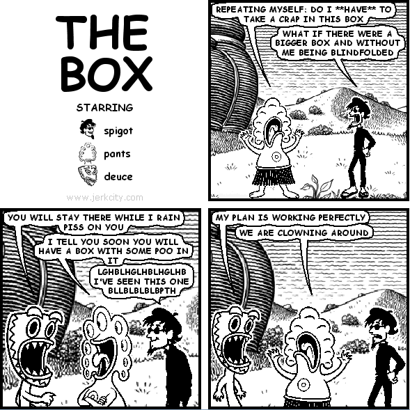 pants: REPEATING MYSELF: DO I **HAVE** TO TAKE A CRAP IN THIS BOX
spigot: WHAT IF THERE WERE A BIGGER BOX AND WITHOUT ME BEING BLINDFOLDED
deuce: YOU WILL STAY THERE WHILE I RAIN PISS ON YOU
pants: I TELL YOU SOON YOU WILL HAVE A BOX WITH SOME POO IN IT
spigot: LGHBLHGLHBLHGLHB I'VE SEEN THIS ONE BLLBLBLBLBPTH
deuce: MY PLAN IS WORKING PERFECTLY
pants: WE ARE CLOWNING AROUND