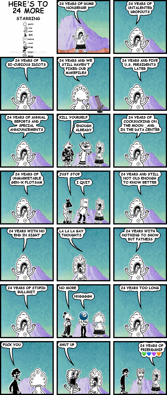 pants: 24 YEARS OF DUMB NONSENSE
pants: 24 YEARS OF UNTALENTED DROPOUTS
pants: 24 YEARS OF BI-CURIOUS IDIOTS
pants: 24 YEARS AND WE STILL HAVEN'T FIXED OUR MAKEFILES
pants: 24 YEARS AND FIVE U.S. PRESIDENTS LATER
pants: 24 YEARS OF ANNUAL REPORTS AND SPECIAL ANNOUNCEMENTS
bung: KILL YOURSELF
ozone: ENOUGH ALREADY
pants: 24 YEARS OF COCKSUCKING ON THE MOON _AND_ IN THE DATA CENTER
pants: 24 YEARS OF UNMARKETABLE GEN-X FLOTSAM
dick: JUST STOP
hanford: I QUIT
pants: 24 YEARS AND STILL NOT OLD ENOUGH TO KNOW BETTER
pants: 24 YEARS WITH NO END IN SIGHT
pants: LA LA LA GAY THOUGHTS
pants: 24 YEARS WITH NOTHING TO SHOW BUT FATNESS
pants: 24 YEARS OF STUPID BULLSHIT
atandt: NO MORE
effigy: NUGGGGH
pants: 24 YEARS TOO LONG
spigot: FUCK YOU
deuce: SHUT UP
pants: 24 YEARS OF FRIENDSHIP 💚💙💜🧡