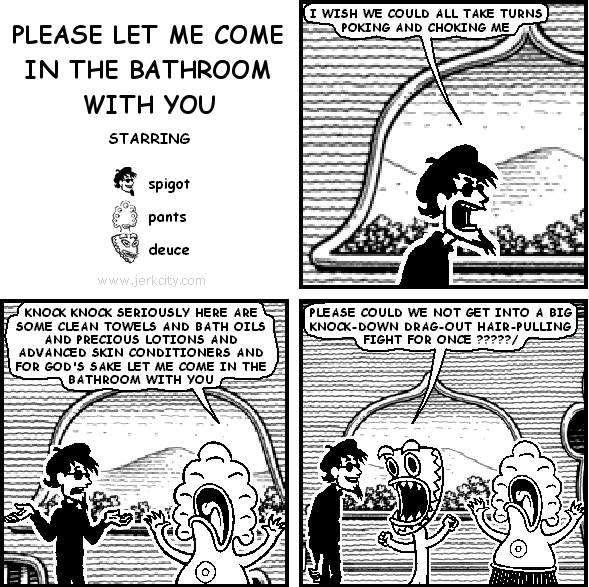 spigot: I WISH WE COULD ALL TAKE TURNS POKING AND CHOKING ME
pants: KNOCK KNOCK SERIOUSLY HERE ARE SOME CLEAN TOWELS AND BATH OILS AND PRECIOUS LOTIONS AND ADVANCED SKIN CONDITIONERS AND FOR GOD'S SAKE LET ME COME IN THE BATHROOM WITH YOU
deuce: PLEASE COULD WE NOT GET INTO A BIG KNOCK-DOWN DRAG-OUT HAIR-PULLING FIGHT FOR ONCE ?????/