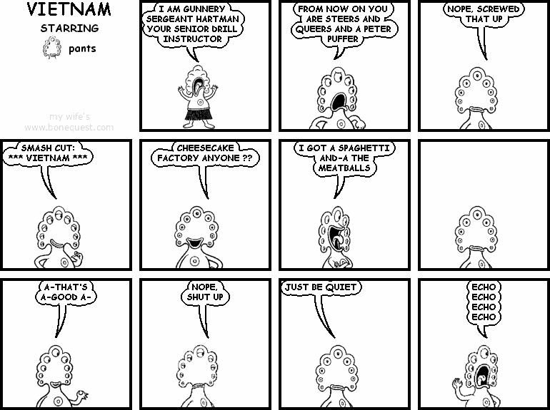 pants: I AM GUNNERY SERGEANT HARTMAN YOUR SENIOR DRILL INSTRUCTOR
pants: FROM NOW ON YOU ARE STEERS AND QUEERS AND A PETER PUFFER
pants: NOPE, SCREWED THAT UP
pants: SMASH CUT:  *** VIETNAM *** 
pants: CHEESECAKE FACTORY ANYONE ??
pants: I GOT A SPAGHETTI  AND-A THE MEATBALLS
pants: A-THAT'S A-GOOD A-
pants: NOPE, SHUT UP
pants: JUST BE QUIET
pants: ECHO ECHO ECHO ECHO