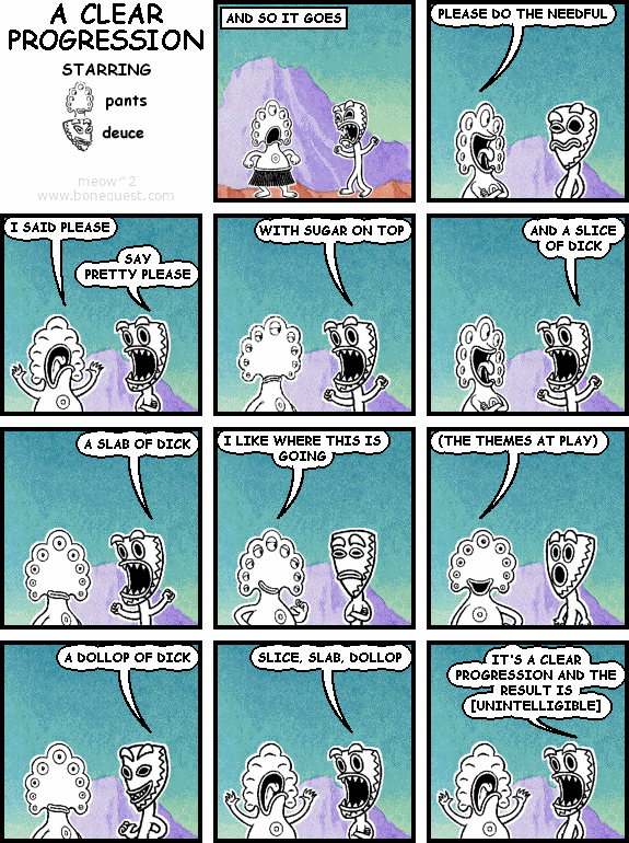 :and: IT GOES
pants: PLEASE DO THE NEEDFUL
pants: I SAID PLEASE
deuce: SAY PRETTY PLEASE
deuce: WITH SUGAR ON TOP
deuce: AND A SLICE OF DICK
deuce: A SLAB OF DICK
pants: I LIKE WHERE THIS IS GOING
pants: (THE THEMES AT PLAY)
deuce: A DOLLOP OF DICK
deuce: SLICE, SLAB, DOLLOP
deuce: IT'S A CLEAR PROGRESSION AND THE RESULT IS [UNINTELLIGIBLE]