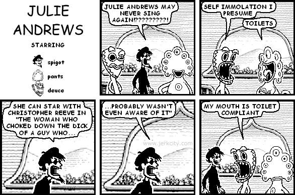 spigot: JULIE ANDREWS MAY NEVER SING AGAIN!?????????!
deuce: SELF IMMOLATION I PRESUME
pants: TOILETS
spigot: SHE CAN STAR WITH CHRISTOPHER REEVE IN "THE WOMAN WHO CHOKED DOWN THE DICK OF A GUY WHO PROBABLY WASN'T EVEN AWARE OF IT"
deuce: MY MOUTH IS TOILET COMPLIANT