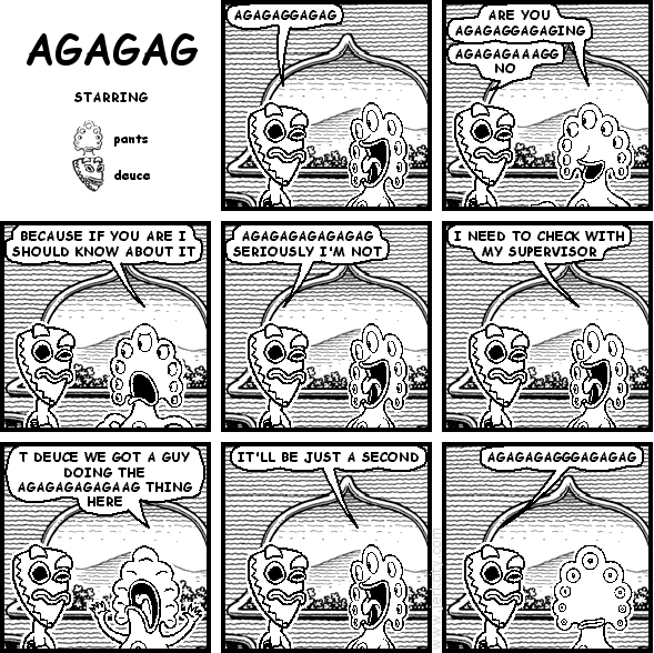 deuce: AGAGAGGAGAG
pants: ARE YOU AGAGAGGAGAGING
deuce: AGAGAGAAAGG NO
pants: BECAUSE IF YOU ARE I SHOULD KNOW ABOUT IT
deuce: AGAGAGAGAGAGAG SERIOUSLY I'M NOT
pants: I NEED TO CHECK WITH MY SUPERVISOR
pants: T DEUCE WE GOT A GUY DOING THE AGAGAGAGAGAAG THING HERE
pants: IT'LL BE JUST A SECOND
deuce: AGAGAGAGGGAGAGAG
