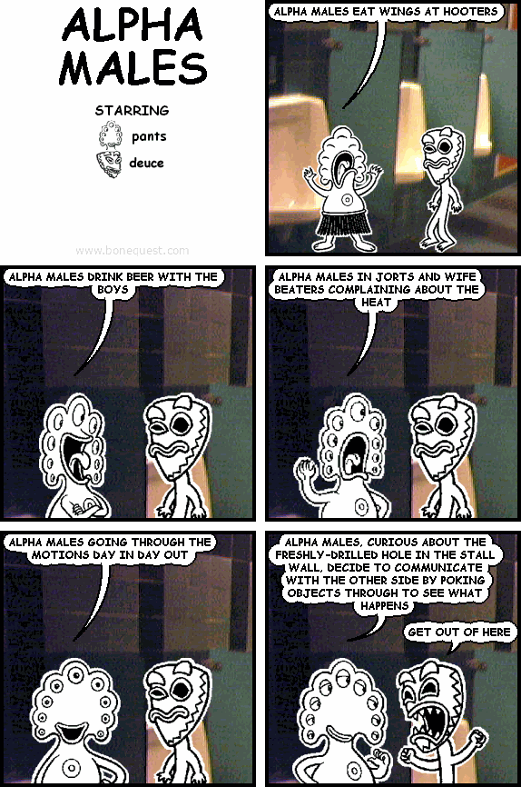 pants: ALPHA MALES EAT WINGS AT HOOTERS
pants: ALPHA MALES DRINK BEER WITH THE BOYS
pants: ALPHA MALES IN JORTS AND WIFE BEATERS COMPLAINING ABOUT THE HEAT
pants: ALPHA MALES GOING THROUGH THE MOTIONS DAY IN DAY OUT
pants: ALPHA MALES, CURIOUS ABOUT THE FRESHLY-DRILLED HOLE IN THE STALL WALL, DECIDE TO COMMUNICATE WITH THE OTHER SIDE BY POKING OBJECTS THROUGH TO SEE WHAT HAPPENS
deuce: GET OUT OF HERE