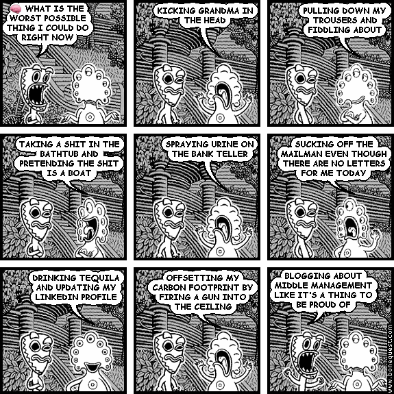 deuce: :BRAIN: WHAT IS THE WORST POSSIBLE THING I COULD DO RIGHT NOW
pants: KICKING GRANDMA IN THE HEAD
pants: PULLING DOWN MY TROUSERS AND FIDDLING ABOUT
pants: TAKING A SHIT IN THE BATHTUB AND PRETENDING THE SHIT IS A BOAT
pants: SPRAYING URINE ON THE BANK TELLER
pants: SUCKING OFF THE MAILMAN EVEN THOUGH THERE ARE NO LETTERS FOR ME TODAY
pants: DRINKING TEQUILA AND UPDATING MY LINKEDIN PROFILE
pants: OFFSETTING MY CARBON FOOTPRINT BY FIRING A GUN INTO THE CEILING
deuce: BLOGGING ABOUT MIDDLE MANAGEMENT LIKE IT'S A THING TO BE PROUD OF