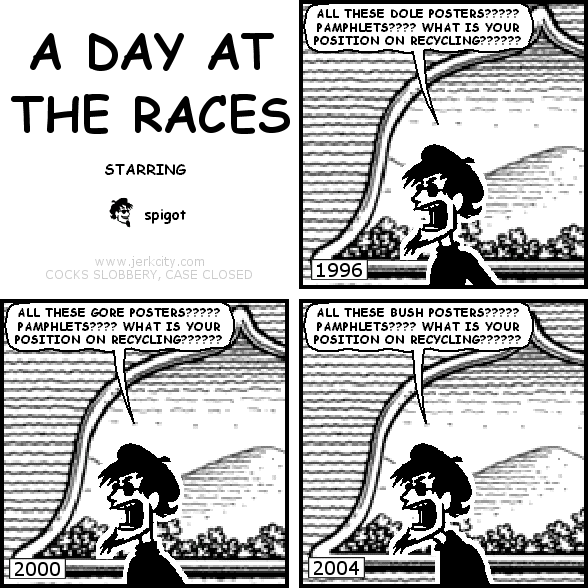 : 1996
spigot: ALL THESE DOLE POSTERS????? PAMPHLETS???? WHAT IS YOUR POSITION ON RECYCLING??????
: 2000
spigot: ALL THESE GORE POSTERS????? PAMPHLETS???? WHAT IS YOUR POSITION ON RECYCLING??????
: 2004
spigot: ALL THESE BUSH POSTERS????? PAMPHLETS???? WHAT IS YOUR POSITION ON RECYCLING??????