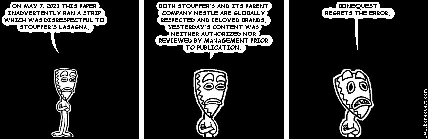 deuce: ON MAY 7, 2023 THIS PAPER INADVERTENTLY RAN A STRIP WHICH WAS DISRESPECTFUL TO STOUFFER'S LASAGNA.
deuce: BOTH STOUFFER'S AND ITS PARENT COMPANY NESTLE ARE GLOBALLY RESPECTED AND BELOVED BRANDS. YESTERDAY'S CONTENT WAS NEITHER AUTHORIZED NOR REVIEWED BY MANAGEMENT PRIOR TO PUBLICATION.
deuce: BONEQUEST REGRETS THE ERROR.