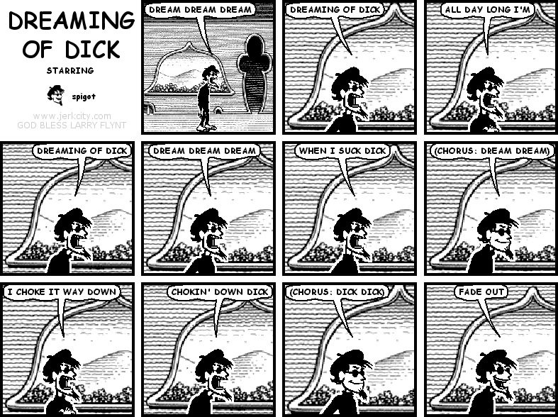 spigot: DREAM DREAM DREAM
spigot: DREAMING OF DICK
spigot: ALL DAY LONG I'M
spigot: DREAMING OF DICK
spigot: DREAM DREAM DREAM
spigot: WHEN I SUCK DICK
spigot: (CHORUS: DREAM DREAM)
spigot: I CHOKE IT WAY DOWN
spigot: CHOKIN' DOWN DICK
spigot: (CHORUS: DICK DICK)
spigot: FADE OUT