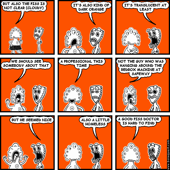 pants: BUT ALSO THE PISS IS NOT CLEAR (CLOUDY)
deuce: IT'S ALSO KIND OF DARK ORANGE
deuce: IT'S TRANSLUCENT AT LEAST
pants: WE SHOULD SEE SOMEBODY ABOUT THAT
pants: A PROFESSIONAL THIS TIME
pants: NOT THE GUY WHO WAS HANGING AROUND THE REDBOX MACHINE AT SAFEWAY
deuce: BUT HE SEEMED NICE
deuce: ALSO A LITTLE HOMELESS
pants: A GOOD PISS DOCTOR IS HARD TO FIND