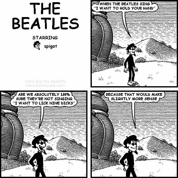 spigot: WHEN THE BEATLES SING "I WANT TO HOLD YOUR HAND"
spigot: ARE WE ABSOLUTELY 100% SURE THEY'RE NOT SINGING "I WANT TO LICK NINE DICKS"
spigot: BECAUSE THAT WOULD MAKE SLIGHTLY MORE SENSE