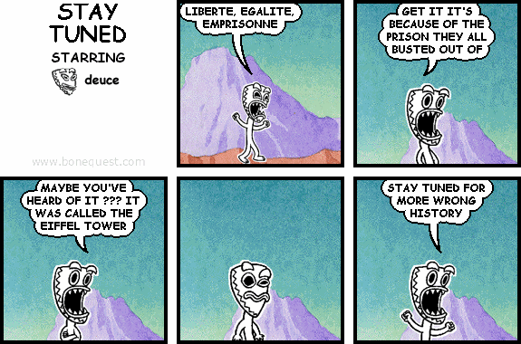 deuce: LIBERTE, EGALITE, EMPRISONNE
deuce: GET IT IT'S BECAUSE OF THE PRISON THEY ALL BUSTED OUT OF
deuce: MAYBE YOU'VE HEARD OF IT ??? IT WAS CALLED THE EIFFEL TOWER
deuce: STAY TUNED FOR MORE WRONG HISTORY