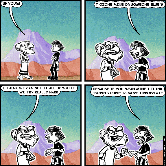 ozone: UP YOURS
net: T OZONE MINE OR SOMEONE ELSE'S
ozone: I THINK WE CAN GET IT ALL UP YOU IF WE TRY REALLY HARD
net: BECAUSE IF YOU MEAN MINE I THINK "DOWN YOURS" IS MORE APPROPRIATE