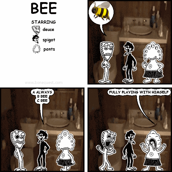 deuce: :BEE:
spigot: A ALWAYS B BEE C BEE
pants: FULLY PLAYING WITH HIMSELF